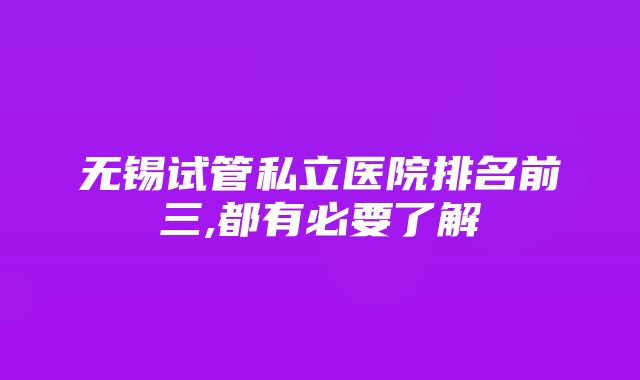 无锡试管私立医院排名前三,都有必要了解