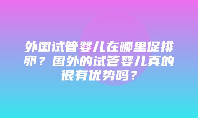 外国试管婴儿在哪里促排卵？国外的试管婴儿真的很有优势吗？