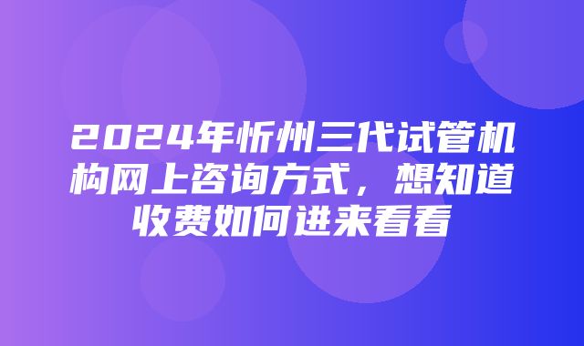 2024年忻州三代试管机构网上咨询方式，想知道收费如何进来看看