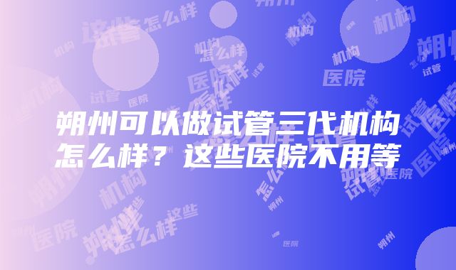 朔州可以做试管三代机构怎么样？这些医院不用等