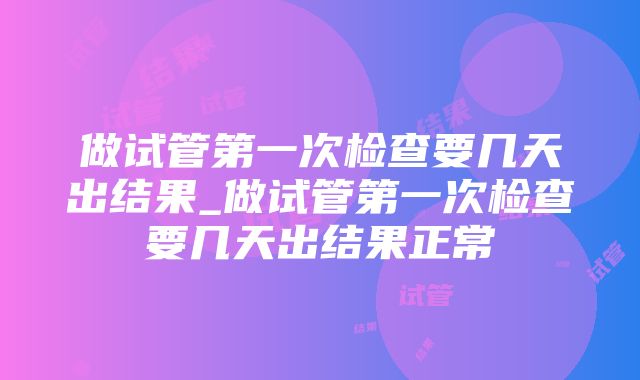 做试管第一次检查要几天出结果_做试管第一次检查要几天出结果正常