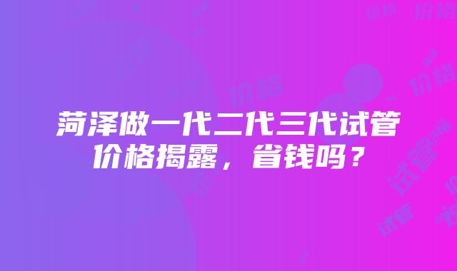 菏泽做一代二代三代试管价格揭露，省钱吗？