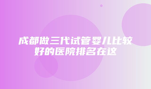 成都做三代试管婴儿比较好的医院排名在这