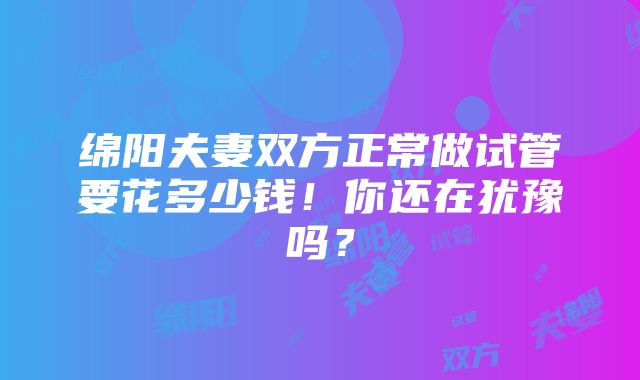 绵阳夫妻双方正常做试管要花多少钱！你还在犹豫吗？