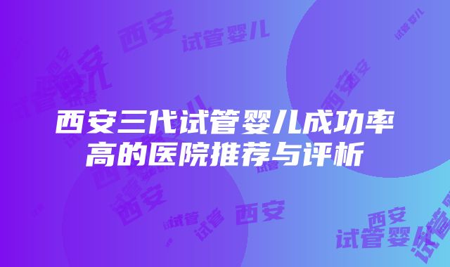 西安三代试管婴儿成功率高的医院推荐与评析