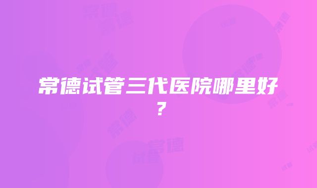 常德试管三代医院哪里好？