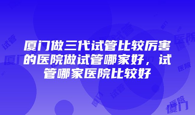 厦门做三代试管比较厉害的医院做试管哪家好，试管哪家医院比较好