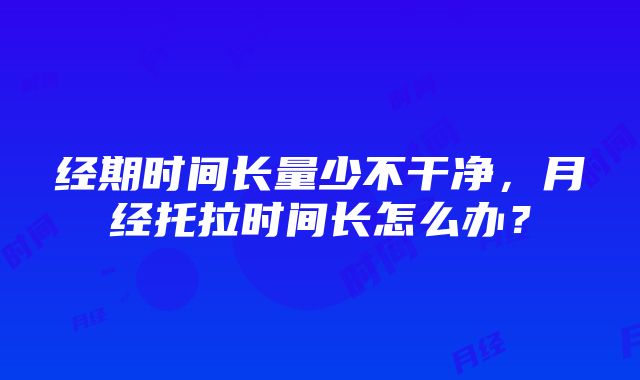 经期时间长量少不干净，月经托拉时间长怎么办？