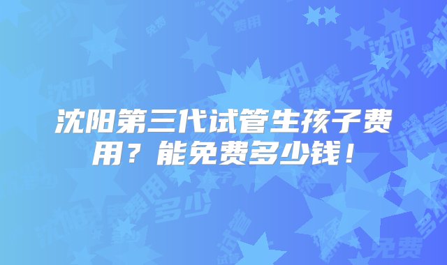 沈阳第三代试管生孩子费用？能免费多少钱！