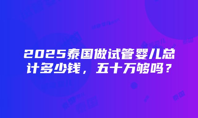 2025泰国做试管婴儿总计多少钱，五十万够吗？