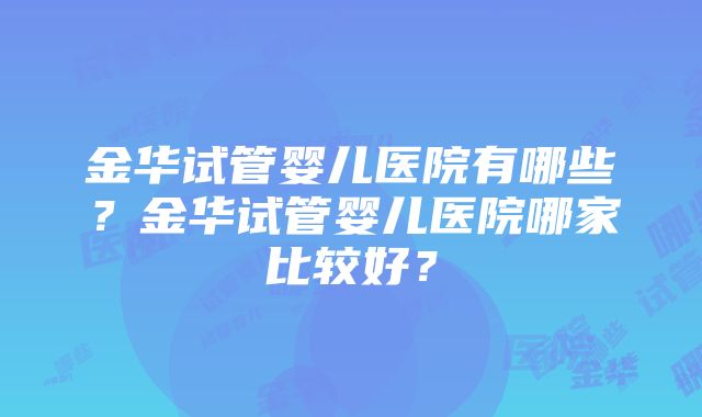 金华试管婴儿医院有哪些？金华试管婴儿医院哪家比较好？