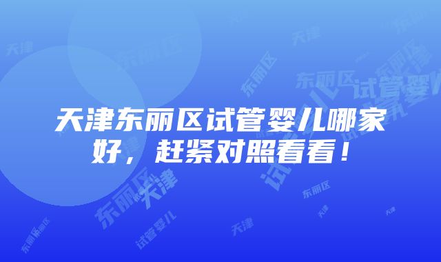 天津东丽区试管婴儿哪家好，赶紧对照看看！