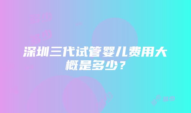 深圳三代试管婴儿费用大概是多少？