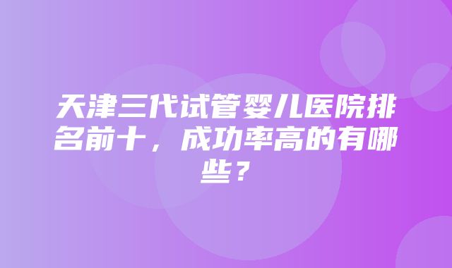 天津三代试管婴儿医院排名前十，成功率高的有哪些？