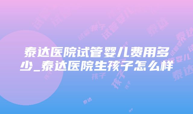 泰达医院试管婴儿费用多少_泰达医院生孩子怎么样