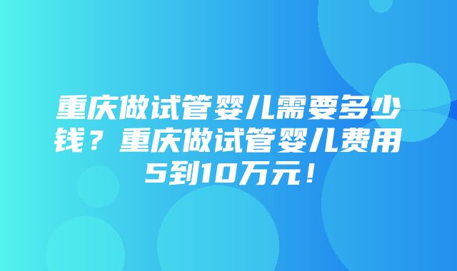 重庆做试管婴儿需要多少钱？重庆做试管婴儿费用5到10万元！