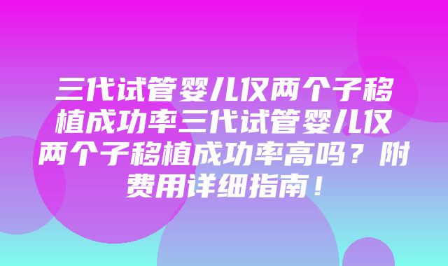 三代试管婴儿仅两个子移植成功率三代试管婴儿仅两个子移植成功率高吗？附费用详细指南！