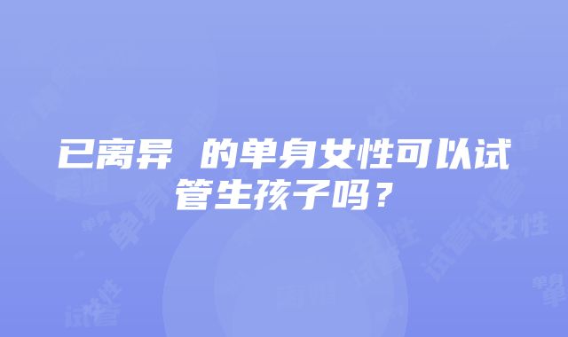 已离异 的单身女性可以试管生孩子吗？