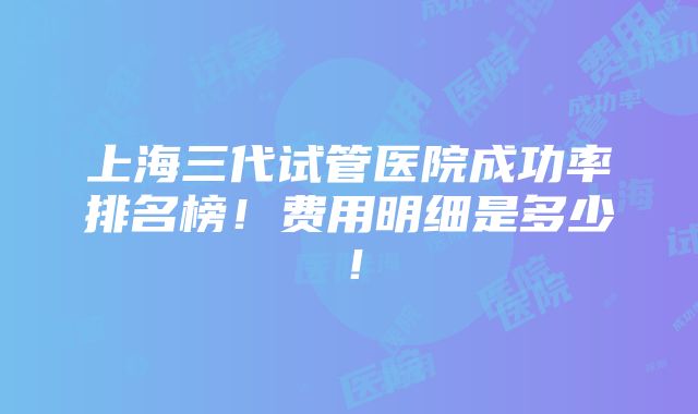 上海三代试管医院成功率排名榜！费用明细是多少！