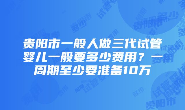 贵阳市一般人做三代试管婴儿一般要多少费用？一周期至少要准备10万