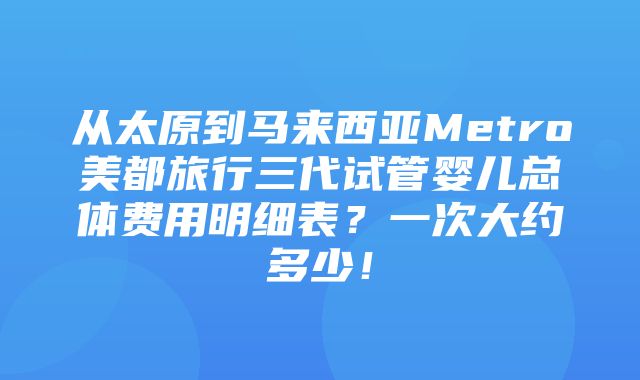 从太原到马来西亚Metro美都旅行三代试管婴儿总体费用明细表？一次大约多少！