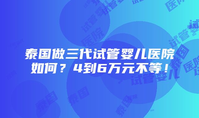 泰国做三代试管婴儿医院如何？4到6万元不等！