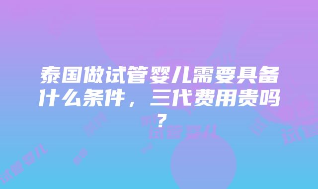 泰国做试管婴儿需要具备什么条件，三代费用贵吗？