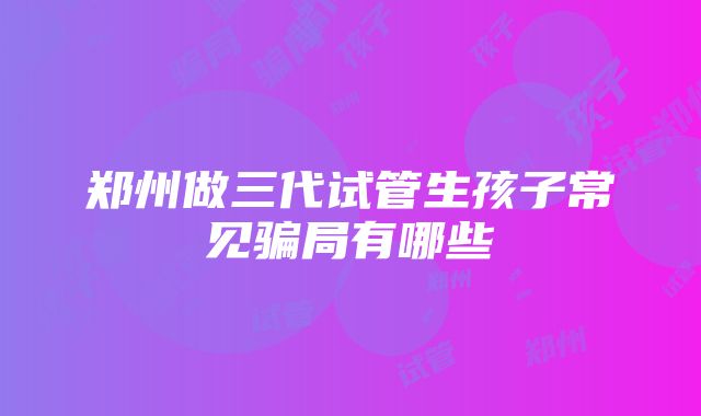 郑州做三代试管生孩子常见骗局有哪些