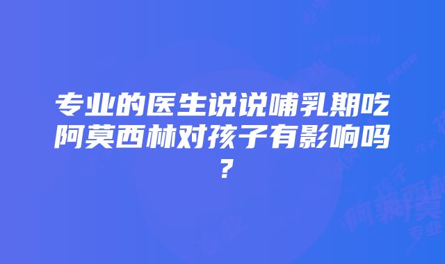 专业的医生说说哺乳期吃阿莫西林对孩子有影响吗？