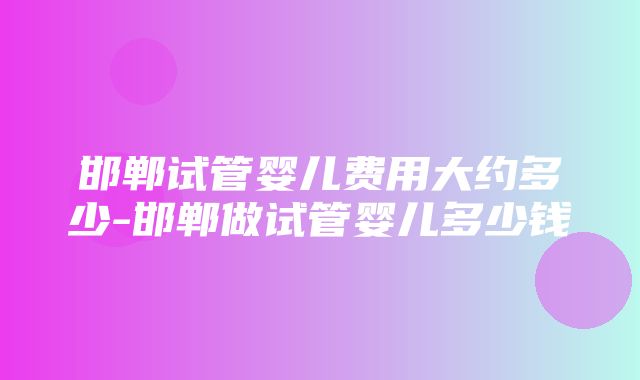 邯郸试管婴儿费用大约多少-邯郸做试管婴儿多少钱