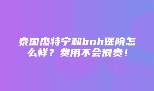 泰国杰特宁和bnh医院怎么样？费用不会很贵！