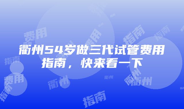 衢州54岁做三代试管费用指南，快来看一下