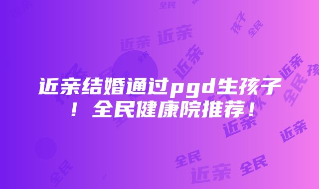 近亲结婚通过pgd生孩子！全民健康院推荐！