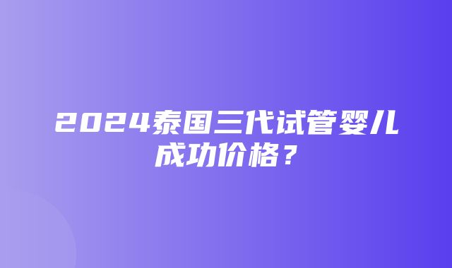 2024泰国三代试管婴儿成功价格？