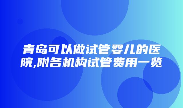 青岛可以做试管婴儿的医院,附各机构试管费用一览