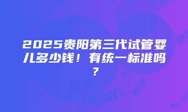 2025贵阳第三代试管婴儿多少钱！有统一标准吗？