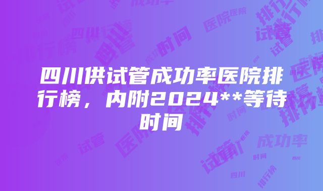 四川供试管成功率医院排行榜，内附2024**等待时间