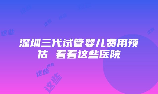 深圳三代试管婴儿费用预估 看看这些医院