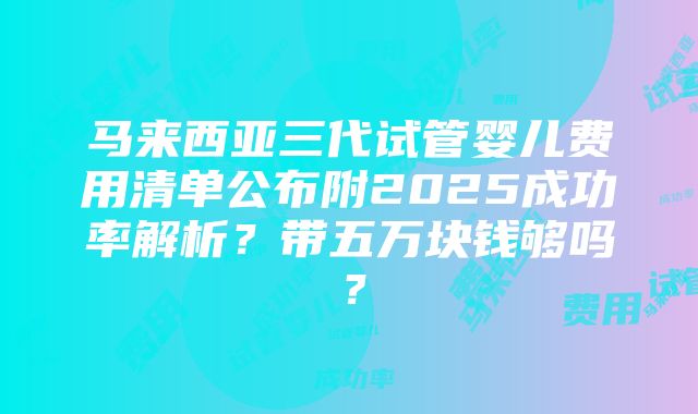 马来西亚三代试管婴儿费用清单公布附2025成功率解析？带五万块钱够吗？