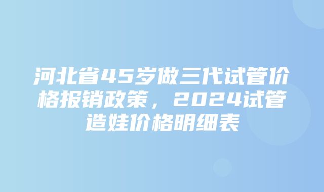 河北省45岁做三代试管价格报销政策，2024试管造娃价格明细表