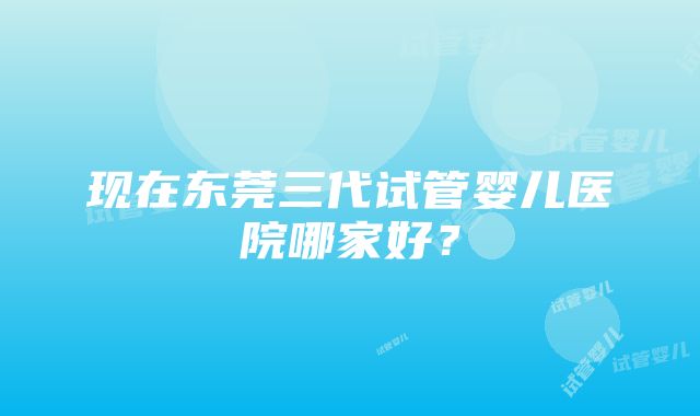 现在东莞三代试管婴儿医院哪家好？