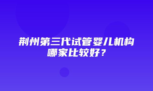 荆州第三代试管婴儿机构哪家比较好？