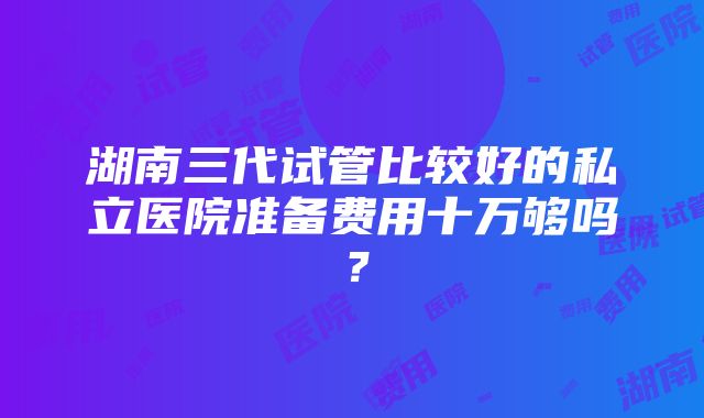 湖南三代试管比较好的私立医院准备费用十万够吗？