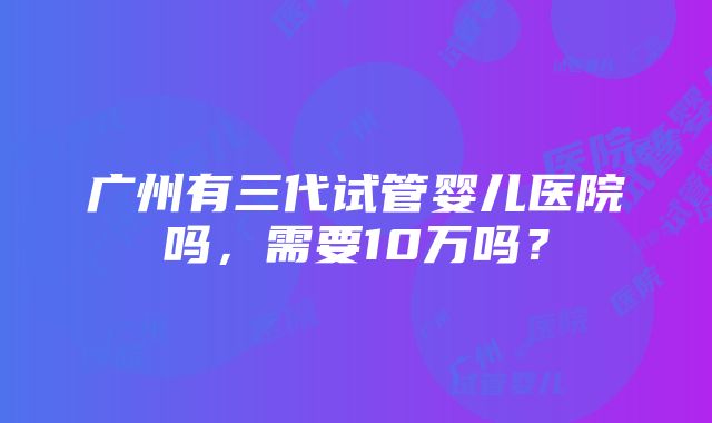 广州有三代试管婴儿医院吗，需要10万吗？