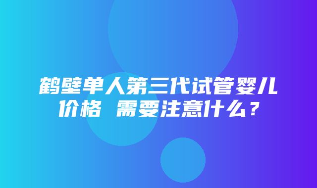 鹤壁单人第三代试管婴儿价格 需要注意什么？