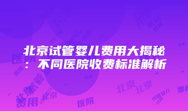 北京试管婴儿费用大揭秘：不同医院收费标准解析