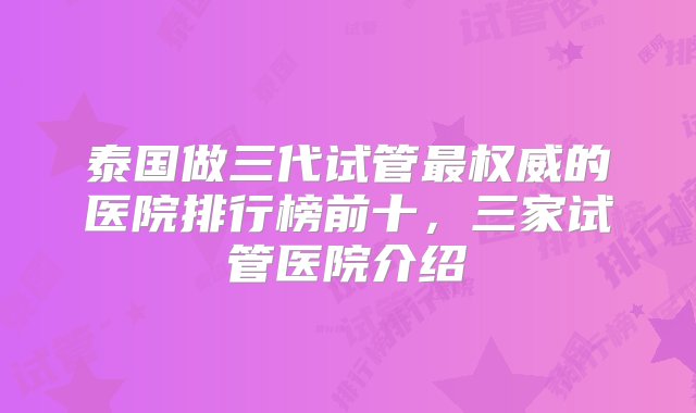 泰国做三代试管最权威的医院排行榜前十，三家试管医院介绍