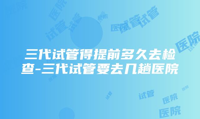 三代试管得提前多久去检查-三代试管要去几趟医院