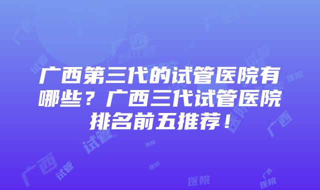 广西第三代的试管医院有哪些？广西三代试管医院排名前五推荐！