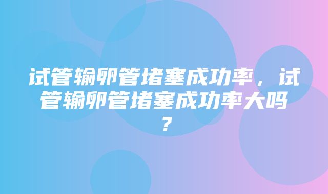 试管输卵管堵塞成功率，试管输卵管堵塞成功率大吗？